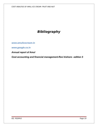 COST ANALYSIS OF AMUL ICE CREAM- FRUIT AND NUT




                           Bibliography


www.amulicecream.in

www.google.co.in

Annual report of Amul

Cost accounting and financial management-Ravi kishore –edition 5




IES PGDM-B                                                   Page 19
 