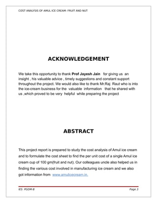 COST ANALYSIS OF AMUL ICE CREAM- FRUIT AND NUT




                   ACKNOWLEDGEMENT

We take this opportunity to thank Prof Jayesh Jain for giving us an
insight , his valuable advice , timely suggestions and constant support
throughout the project. We would also like to thank Mr.Raj Raut who is into
the ice-cream business for the valuable information that he shared with
us ,which proved to be very helpful while preparing the project




                             ABSTRACT


This project report is prepared to study the cost analysis of Amul ice cream
and to formulate the cost sheet to find the per unit cost of a single Amul ice
cream cup of 100 gm(fruit and nut). Our colleagues uncle also helped us in
finding the various cost involved in manufacturing ice cream and we also
got information from www.amulicecream.in.



IES PGDM-B                                                               Page 3
 