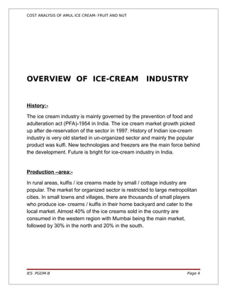 COST ANALYSIS OF AMUL ICE CREAM- FRUIT AND NUT




OVERVIEW OF ICE-CREAM                                INDUSTRY


History:-

The ice cream industry is mainly governed by the prevention of food and
adulteration act (PFA)-1954 in India. The ice cream market growth picked
up after de-reservation of the sector in 1997. History of Indian ice-cream
industry is very old started in un-organized sector and mainly the popular
product was kulfi. New technologies and freezers are the main force behind
the development. Future is bright for ice-cream industry in India.


Production –area:-

In rural areas, kulfis / ice creams made by small / cottage industry are
popular. The market for organized sector is restricted to large metropolitan
cities. In small towns and villages, there are thousands of small players
who produce ice- creams / kulfis in their home backyard and cater to the
local market. Almost 40% of the ice creams sold in the country are
consumed in the western region with Mumbai being the main market,
followed by 30% in the north and 20% in the south.




IES PGDM-B                                                             Page 4
 