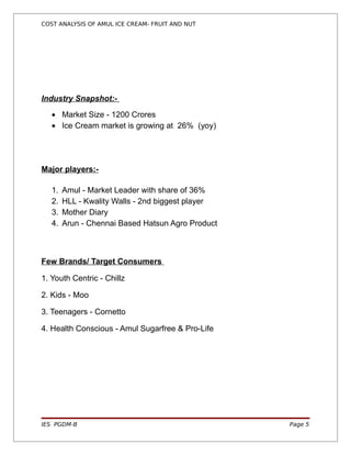 COST ANALYSIS OF AMUL ICE CREAM- FRUIT AND NUT




Industry Snapshot:-

   • Market Size - 1200 Crores
   • Ice Cream market is growing at 26% (yoy)




Major players:-

   1.   Amul - Market Leader with share of 36%
   2.   HLL - Kwality Walls - 2nd biggest player
   3.   Mother Diary
   4.   Arun - Chennai Based Hatsun Agro Product



Few Brands/ Target Consumers

1. Youth Centric - Chillz

2. Kids - Moo

3. Teenagers - Cornetto

4. Health Conscious - Amul Sugarfree & Pro-Life




IES PGDM-B                                         Page 5
 
