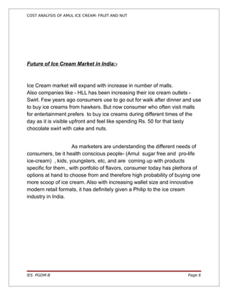 COST ANALYSIS OF AMUL ICE CREAM- FRUIT AND NUT




Future of Ice Cream Market in India:-



Ice Cream market will expand with increase in number of malls.
Also companies like - HLL has been increasing their ice cream outlets -
Swirl. Few years ago consumers use to go out for walk after dinner and use
to buy ice creams from hawkers. But now consumer who often visit malls
for entertainment prefers to buy ice creams during different times of the
day as it is visible upfront and feel like spending Rs. 50 for that tasty
chocolate swirl with cake and nuts.


                     As marketers are understanding the different needs of
consumers, be it health conscious people- (Amul sugar free and pro-life
ice-cream) , kids, youngsters, etc, and are coming up with products
specific for them., with portfolio of flavors, consumer today has plethora of
options at hand to choose from and therefore high probability of buying one
more scoop of ice cream. Also with increasing wallet size and innovative
modern retail formats, it has definitely given a Philip to the ice cream
industry in India.




IES PGDM-B                                                             Page 6
 
