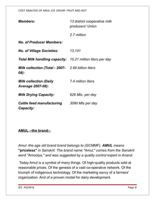 COST ANALYSIS OF AMUL ICE CREAM- FRUIT AND NUT



Members:                          13 district cooperative milk
                                  producers' Union

                                  2.7 million

No. of Producer Members:

No. of Village Societies:         13,141

Total Milk handling capacity: 10.21 million liters per day

Milk collection (Total - 2007-    2.69 billion liters
08):

Milk collection (Daily            7.4 million liters
Average 2007-08):

Milk Drying Capacity:             626 Mts. per day

Cattle feed manufacturing         3090 Mts per day
Capacity:




AMUL --the brand:-



Amul -the age old brand brand belongs to (GCMMF). AMUL means
"priceless" in Sanskrit. The brand name "Amul," comes from the Sanskrit
word "Amoolya," and was suggested by a quality control expert in Anand.

 Today Amul is a symbol of many things. Of high-quality products sold at
reasonable prices. Of the genesis of a vast co-operative network. Of the
triumph of indigenous technology. Of the marketing savvy of a farmers'
organization. And of a proven model for dairy development.

IES PGDM-B                                                           Page 8
 