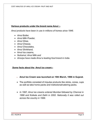 COST ANALYSIS OF AMUL ICE CREAM- FRUIT AND NUT




Various products under the brand name Amul :-

Amul products have been in use in millions of homes since 1946.

   •   Amul Butter,
   •   Amul Milk Powder,
   •   Amul Ghee,
   •   Amul Cheese,
   •   Amul Chocolates,
   •   Amul Shrikhand,
   •   Amul Ice creams,
   •   Nutramul, Amul Milk and
   •   Amulya have made Amul a leading food brand in India.



 Some facts about the Amul ice cream:-



       •   Amul Ice Cream was launched on 10th March, 1996 in Gujarat.

       • The portfolio consisted of impulse products like sticks, cones, cups
         as well as take home packs and institutional/catering packs.


       • In 1997, Amul ice creams entered Mumbai followed by Chennai in
         1998 and Kolkata and Delhi in 2002. Nationally it was rolled out
         across the country in 1999.




IES PGDM-B                                                             Page 9
 