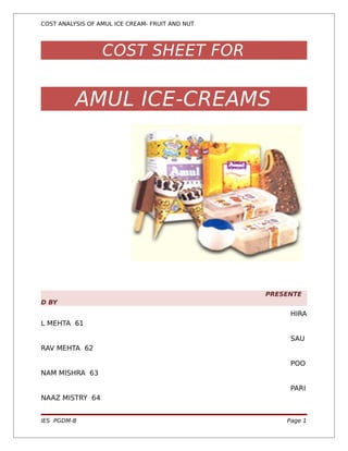 COST ANALYSIS OF AMUL ICE CREAM- FRUIT AND NUT




                  COST SHEET FOR


          AMUL ICE-CREAMS




                                                 PRESENTE
D BY
                                                      HIRA
L MEHTA 61

                                                      SAU
RAV MEHTA 62

                                                      POO
NAM MISHRA 63

                                                      PARI
NAAZ MISTRY 64


IES PGDM-B                                           Page 1
 