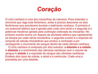 Coração
O ciclo cardíaco é uma das maravilhas da natureza. Para entender a
sincronia que rege este fenômeno, antes é preciso descrever os dois
fenômenos que acontecem durante o batimento cardíaco. O primeiro é
um potencial elétrico que é gerado pelo nodo sino-atrial e o segundo é o
potencial mecânico gerado pela contração ordenada do miocárdio. No
primeiro evento ocorre um disparo de atividade elétrica que rapidamente
se dissipa por cada célula miocárdica, o segundo evento é a resposta do
conjunto de células miocárdicas que produz a contração e por
conseguinte o movimento de sangue dentro de cada câmara cardíaca.
   O ciclo cardíaco é composto por dois eventos: a diástole e a sístole.
A diástole é o enchimento das câmaras cardíacas com o volume de
sangue.A sístole é a expulsão do sangue das câmaras cardíacas.
Existem dois tipos de sístole, a atrial e a ventricular. Cada uma é
precedida por uma diástole.
 