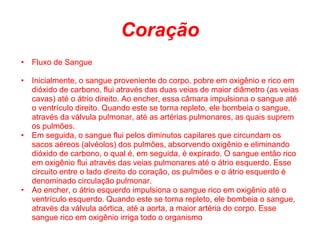 Coração
• Fluxo de Sangue

• Inicialmente, o sangue proveniente do corpo, pobre em oxigênio e rico em
  dióxido de carbono, flui através das duas veias de maior diâmetro (as veias
  cavas) até o átrio direito. Ao encher, essa câmara impulsiona o sangue até
  o ventrículo direito. Quando este se torna repleto, ele bombeia o sangue,
  através da válvula pulmonar, até as artérias pulmonares, as quais suprem
  os pulmões.
• Em seguida, o sangue flui pelos diminutos capilares que circundam os
  sacos aéreos (alvéolos) dos pulmões, absorvendo oxigênio e eliminando
  dióxido de carbono, o qual é, em seguida, é expirado. O sangue então rico
  em oxigênio flui através das veias pulmonares até o átrio esquerdo. Esse
  circuito entre o lado direito do coração, os pulmões e o átrio esquerdo é
  denominado circulação pulmonar.
• Ao encher, o átrio esquerdo impulsiona o sangue rico em oxigênio até o
  ventrículo esquerdo. Quando este se torna repleto, ele bombeia o sangue,
  através da válvula aórtica, até a aorta, a maior artéria do corpo. Esse
  sangue rico em oxigênio irriga todo o organismo
 