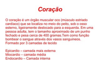 Coração
O coração é um órgão muscular oco (músculo estriado
cardíaco) que se localiza no meio do peito, sob o osso
esterno, ligeiramente deslocado para a esquerda. Em uma
pessoa adulta, tem o tamanho aproximado de um punho
fechado e pesa cerca de 400 gramas.Tem como função
bombear o sangue através dos vasos sanguíneos.
Formado por 3 camadas de tecido

Epicardio – camada mais externa
Miocardio – camada média
Endocardio – Camada interna
 