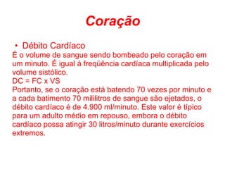 Coração
• Débito Cardíaco
É o volume de sangue sendo bombeado pelo coração em
um minuto. É igual à freqüência cardíaca multiplicada pelo
volume sistólico.
DC = FC x VS
Portanto, se o coração está batendo 70 vezes por minuto e
a cada batimento 70 mililitros de sangue são ejetados, o
débito cardíaco é de 4.900 ml/minuto. Este valor é típico
para um adulto médio em repouso, embora o débito
cardíaco possa atingir 30 litros/minuto durante exercícios
extremos.
 