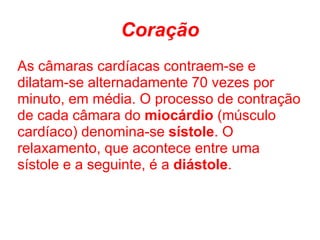 Coração
As câmaras cardíacas contraem-se e
dilatam-se alternadamente 70 vezes por
minuto, em média. O processo de contração
de cada câmara do miocárdio (músculo
cardíaco) denomina-se sístole. O
relaxamento, que acontece entre uma
sístole e a seguinte, é a diástole.
 