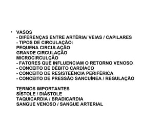 VASOS - DIFERENÇAS ENTRE ARTÉRIA/ VEIAS / CAPILARES - TIPOS DE CIRCULAÇÃO: PEQUENA CIRCULAÇÃO GRANDE CIRCULAÇÃO MICROCIRCULÇÃO - FATORES QUE INFLUENCIAM O RETORNO VENOSO - CONCEITO DE DÉBITO CARDÍACO  - CONCEITO DE RESISTEÊNCIA PERIFÉRICA - CONCEITO DE PRESSÃO SANCUÍNEA / REGULAÇÃO TERMOS IMPORTANTES SÍSTOLE / DIÁSTOLE TAQUICARDIA / BRADICARDIA SANGUE VENOSO / SANGUE ARTERIAL 