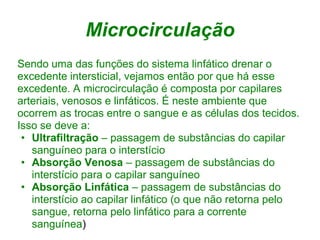 Microcirculação
Sendo uma das funções do sistema linfático drenar o
excedente intersticial, vejamos então por que há esse
excedente. A microcirculação é composta por capilares
arteriais, venosos e linfáticos. É neste ambiente que
ocorrem as trocas entre o sangue e as células dos tecidos.
Isso se deve a:
 • Ultrafiltração – passagem de substâncias do capilar
   sanguíneo para o interstício
 • Absorção Venosa – passagem de substâncias do
   interstício para o capilar sanguíneo
 • Absorção Linfática – passagem de substâncias do
   interstício ao capilar linfático (o que não retorna pelo
   sangue, retorna pelo linfático para a corrente
   sanguínea)
 