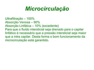 Microcirculação
Ultrafiltração – 100%
Absorção Venosa – 90%
Absorção Linfática – 10% (excedente)
Para que o fluído intersticial seja drenado para o capilar
linfático é necessário que a pressão intersticial seja maior
que a intra capilar. Desta forma o bom funcionamento da
microcirculação está garantido.
 