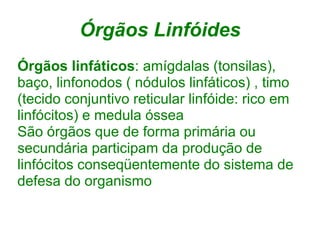 Órgãos Linfóides
Órgãos linfáticos: amígdalas (tonsilas),
baço, linfonodos ( nódulos linfáticos) , timo
(tecido conjuntivo reticular linfóide: rico em
linfócitos) e medula óssea
São órgãos que de forma primária ou
secundária participam da produção de
linfócitos conseqüentemente do sistema de
defesa do organismo
 