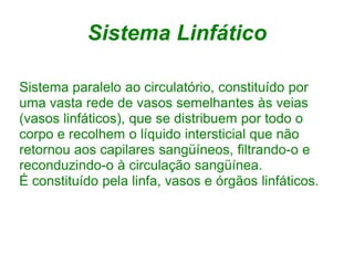 Sistema Linfático

Sistema paralelo ao circulatório, constituído por
uma vasta rede de vasos semelhantes às veias
(vasos linfáticos), que se distribuem por todo o
corpo e recolhem o líquido intersticial que não
retornou aos capilares sangüíneos, filtrando-o e
reconduzindo-o à circulação sangüínea.
É constituído pela linfa, vasos e órgãos linfáticos.
 
