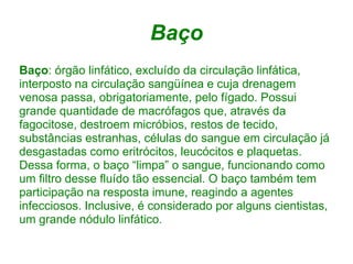 Baço
Baço: órgão linfático, excluído da circulação linfática,
interposto na circulação sangüínea e cuja drenagem
venosa passa, obrigatoriamente, pelo fígado. Possui
grande quantidade de macrófagos que, através da
fagocitose, destroem micróbios, restos de tecido,
substâncias estranhas, células do sangue em circulação já
desgastadas como eritrócitos, leucócitos e plaquetas.
Dessa forma, o baço “limpa” o sangue, funcionando como
um filtro desse fluído tão essencial. O baço também tem
participação na resposta imune, reagindo a agentes
infecciosos. Inclusive, é considerado por alguns cientistas,
um grande nódulo linfático.
 