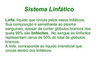 Sistema Linfático
Linfa: líquido que circula pelos vasos linfáticos.
Sua composição é semelhante ao plasma
sanguíneo, apesar de conter glóbulos brancos dos
quais 99% são linfócitos. No sangue os linfócitos
representam cerca de 50% do total de glóbulos
brancos.
A linfa, corresponde ao líquido intersticial que
circula dentro dos linfáticos.
 