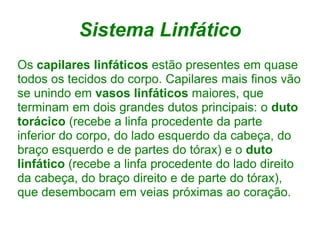 Sistema Linfático
Os capilares linfáticos estão presentes em quase
todos os tecidos do corpo. Capilares mais finos vão
se unindo em vasos linfáticos maiores, que
terminam em dois grandes dutos principais: o duto
torácico (recebe a linfa procedente da parte
inferior do corpo, do lado esquerdo da cabeça, do
braço esquerdo e de partes do tórax) e o duto
linfático (recebe a linfa procedente do lado direito
da cabeça, do braço direito e de parte do tórax),
que desembocam em veias próximas ao coração.
 
