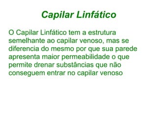 Capilar Linfático
O Capilar Linfático tem a estrutura
semelhante ao capilar venoso, mas se
diferencia do mesmo por que sua parede
apresenta maior permeabilidade o que
permite drenar substâncias que não
conseguem entrar no capilar venoso
 