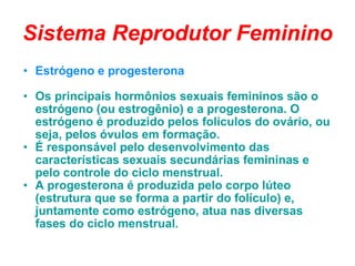 Sistema Reprodutor Feminino Estrógeno e progesterona  Os principais hormônios sexuais femininos são o estrógeno (ou estrogênio) e a progesterona. O estrógeno é produzido pelos folículos do ovário, ou seja, pelos óvulos em formação.  É responsável pelo desenvolvimento das características sexuais secundárias femininas e pelo controle do ciclo menstrual.  A progesterona é produzida pelo corpo lúteo (estrutura que se forma a partir do folículo) e, juntamente como estrógeno, atua nas diversas fases do ciclo menstrual. 