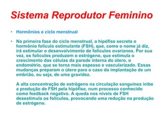 Sistema Reprodutor Feminino Hormônios e ciclo menstrual Na primeira fase do ciclo menstrual, a hipófise secreta o hormônio folículo estimulante (FSH), que, como o nome já diz, irá estimular o desenvolvimento de folículos ovarianos. Por sua vez, os folículos produzem o estrógeno, que estimula o crescimento das células da parede interna do útero, o endométrio, que se torna mais espesso e vascularizado. Essas mudanças preparam o útero para o caso da implantação de um embrião, ou seja, de uma gravidez. A alta concentração de estrógeno na circulação sanguínea inibe a produção de FSH pela hipófise, num processo conhecido como feedback negativo. A queda nos níveis de FSH desestimula os folículos, provocando uma redução na produção de estrógeno. 