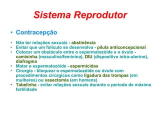 Sistema Reprodutor Contracepção Não ter relações sexuais -  abstinência  Evitar que um folículo se desenvolva -  pílula anticoncepcional  Colocar um obstáculo entre o espermatozóide e o óvulo -  camisinha  (masculina/feminina),  DIU  (dispositivo intra-uterino),  diafragma   Matar o espermatozóide -  espermicidas   Cirurgia - bloquear o espermatozóide ou óvulo com procedimentos cirúrgicos como  ligadura das trompas  (em mulheres) ou  vasectomia  (em homens)  Tabelinha  - evitar relações sexuais durante o período de máxima fertilidade  