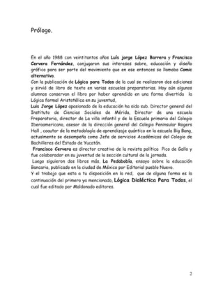 2
Prólogo.
En el año 1988 con veintitantos años Luís jorge López Barrera y Francisco
Cervera Fernández, conjugaron sus intereses sobre, educación y diseño
gráfico para ser parte del movimiento que en ese entonces se llamaba Comic
alternativo.
Con la publicación de Lógica para Todos de la cual se realizaron dos ediciones
y sirvió de libro de texto en varias escuelas preparatorias. Hoy aún algunos
alumnos conservan el libro por haber aprendido en una forma divertida la
Lógica formal Aristotélica en su juventud,
Luis Jorge López apasionado de la educación ha sido sub. Director general del
Instituto de Ciencias Sociales de Mérida, Director de una escuela
Preparatoria, director de La villa infantil y de la Escuela primaria del Colegio
Iberoamericano, asesor de la dirección general del Colegio Peninsular Rogers
Hall , coautor de la metodología de aprendizaje quántico en la escuela Big Bang,
actualmente se desempeña como Jefe de servicios Académicos del Colegio de
Bachilleres del Estado de Yucatán.
Francisco Cervera es director creativo de la revista política Pico de Gallo y
fue colaborador en su juventud de la sección cultural de la jornada.
Luego siguieron dos libros más, La Pedabobía, ensayo sobre la educación
Bancaria, publicado en la ciudad de México por Editorial pueblo Nuevo.
Y el trabajo que esta a tu disposición en la red, que de alguna forma es la
continuación del primero ya mencionado, Lógica Dialéctica Para Todos, el
cual fue editado por Maldonado editores.
 