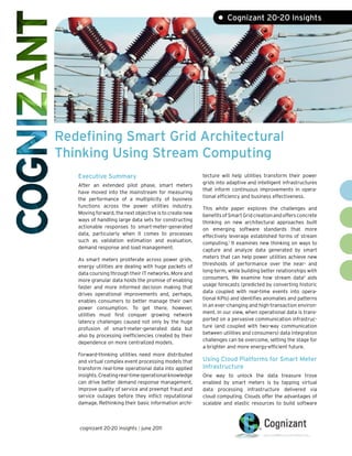 Redefining Smart Grid Architectural
Thinking Using Stream Computing
• Cognizant 20-20 Insights
Executive Summary
After an extended pilot phase, smart meters
have moved into the mainstream for measuring
the performance of a multiplicity of business
functions across the power utilities industry.
Moving forward, the next objective is to create new
ways of handling large data sets for constructing
actionable responses to smart-meter-generated
data, particularly when it comes to processes
such as validation estimation and evaluation,
demand response and load management.
As smart meters proliferate across power grids,
energy utilities are dealing with huge packets of
data coursing through their IT networks. More and
more granular data holds the promise of enabling
faster and more informed decision making that
drives operational improvements and, perhaps,
enables consumers to better manage their own
power consumption. To get there, however,
utilities must first conquer growing network
latency challenges caused not only by the huge
profusion of smart-meter-generated data but
also by processing inefficiencies created by their
dependence on more centralized models.
Forward-thinking utilities need more distributed
and virtual complex event processing models that
transform real-time operational data into applied
insights.Creatingreal-timeoperationalknowledge
can drive better demand response management,
improve quality of service and preempt fraud and
service outages before they inflict reputational
damage. Rethinking their basic information archi-
tecture will help utilities transform their power
grids into adaptive and intelligent infrastructures
that inform continuous improvements in opera-
tional efficiency and business effectiveness.
This white paper explores the challenges and
benefitsofSmartGridcreationandoffersconcrete
thinking on new architectural approaches built
on emerging software standards that more
effectively leverage established forms of stream
computing.1
It examines new thinking on ways to
capture and analyze data generated by smart
meters that can help power utilities achieve new
thresholds of performance over the near- and
long-term, while building better relationships with
consumers. We examine how stream data2
aids
usage forecasts (predicted by converting historic
data coupled with real-time events into opera-
tional KPIs) and identifies anomalies and patterns
in an ever-changing and high-transaction environ-
ment. In our view, when operational data is trans-
ported on a pervasive communication infrastruc-
ture (and coupled with two-way communication
between utilities and consumers) data integration
challenges can be overcome, setting the stage for
a brighter and more energy-efficient future.
Using Cloud Platforms for Smart Meter
Infrastructure
One way to unlock the data treasure trove
enabled by smart meters is by tapping virtual
data processing infrastructure delivered via
cloud computing. Clouds offer the advantages of
scalable and elastic resources to build software
cognizant 20-20 insights | june 2011
 