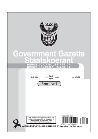 No. 10177
Regulation Gazette Regulasiekoerant
N.B.The Government Printing Works will
not be held responsible for the quality of
“Hard Copies” or “Electronic Files”
submitted for publication purposes
AIDS HELPLINE: 0800-0123-22 Prevention is the cure
Government Gazette
Staatskoerant
REPUBLIC OF SOUTH AFRICA
REPUBLIEK VAN SUID AFRIK A
Vol. 658 3
April
April
2020 No. 43192
9 7 7 1 6 8 2 5 8 4 0 0 3
ISSN 1682-5843
43192
PART 1 OF 4
 