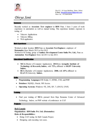 Flat 411, Al Awar Building, Deira, Dubai
E-Mail: divya2301sharma@gmail.com
Mob. No. +971504920098
Divya Soni
Summary
Recently worked as Associate Test engineer in IBM Pune. I have 3 years of work
experience in automation as well as manual testing. This experience includes exposure in
testing of
 Telecom Applications
 Telecom Billing
 Web application
Work Experience
Worked at client location IBM Pune as Associate Test Engineer, employee of
Datamatics from March 2015 to Oct 2015
Worked in SI Testing group of Amdocs Development Center India Pvt. Ltd., Pune as
Automation Test Engineer from Jul 2011 to Jun 2013.
Educational Qualification
 MCA (Master of Computer Application), 2011from Acropolis Institute of
Technology & Research, Indore, with 72%, affiliated to RGPV University
Indore.
 BCA (Bachelor of Computer Application), 2008, with 65% affiliated to
D.A.V.V.University Indore.
Skills
 Programming Languages:VB Script, C, HTML, CSS, and PHP.
 Database: MySQL, Oracle, MS Access.
 Operating Systems: Windows 9X, 20X, XP, 7, LINUX, UNIX.
Training
 Final year training of MCA pursued from Raja Ramanna Center of Advanced
Technology, Indore, on PHP website of conferences in CAT
Projects
Bell Canada
Organization: IBM India Pvt. Ltd. (Datamatics)
Roles & Responsibilities:
 Doing UAT testing for Bell Canada Project.
 Designing and executing test cases.
 