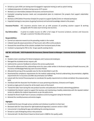 • Served as a part of BA cum testing team & engaged in regression testing as well as system testing
• Imbibed preparation of artifacts during course of KT session
• Worked as an intermediary between the business and technical team
• Evaluated competing business needs and conceptualized plans to implement the projects that support stakeholder
objectives
• Worked as DPA (Defect Prevention Analyst) for project to support Quality Centre on released workspace
• Imparted trainings to new joiners by giving functional and technical knowledge related to the project
Insurance Practice: HCL insurance practice team set up with purpose of providing solution support & working
alongside with Pre-Sales team to bring new business.
Key Deliverables: A portal to enable insurers to offer a full range of insurance products, services and resources
through a customer friendly online process.
Responsibilities:
• Carried out extensive research on the prevailing models in the market
• Collated inputs & output parameters of Top insurers who offers online products
• Assessed the overall flow of the solution available from functional point of view
• Involved in proposing the POC to the US geo specific existing clients
Feb’ 06 - Jul’13 with ICICI Prudential Life Insurance, Chennai Cluster as Manager - Customer Service & Operations
Role:
• Headed a team consisting of 12 direct employees and 2 outsourced employees
• Managed the escalated service request calls
• Gathered the customer feedback to enhance the service quality levels
• Ensured the adherenceof the underwriting norms for cases under written in the branch category of Health Insurance, Life
Insurance and Mortgage Reducing Loans Insurance Policies
• Allocated the pricing of the equitable rates for the risk identified in each life
• Ascertained the compliance requirements for the medical underwriting, financial underwriting, documentation, eligibility
requirements for re-insurance and AML documentation are fulfilled
• Liaised with the Central Processing team to coordinate the quality requirements to initiate and deliver the proposal policy
cycle
• Interfaced with the Associate Vice President on issues pertaining to Business, Grievance and Targets
• Served as single point of contact for all the death claims of the branch
• Trained the Sales Team during the new product launches and publication of revised underwriting guidelines
• Established the Doctors’ panel to support the business and maintaining a healthy relationship with the reputed medical
centers to address the medical requirements as per the policy terms
• Assisted the Branch Audit Team in process compliance and ensuring green rating for the branch
• Attained the monthly business and service targets
Highlights
• Established the team through various activities and initiatives to perform to their best
• Bestowed with the Tatva Award for right leadership & legendary customer service in 2012
• Instrumental in classifying the gap and stabilizing the existing processes
• Served as a part of designing various new processes
• Honoured with the Best Branch Award at Zonal Level in 2008 for the quality audits
 