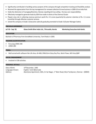 • Significantly contributed in handling various projects of the company through competition tracking and feasibility analysis
• Received the appreciation from the top management for renewal collection & new business in 2009-10 via India Post
• Holds the distinction of managing Retention, Revival, Upselling & Cross selling - the duo core responsibilities
• Effectively managed to generate leads by 30% from walk-in clients of the Chennai Cluster
• Played a key role in collecting revenue premium worth Rs. 2.5 crores (quarterly) & customer retention of Rs. 1.5 crores
(monthly) through effective customer services
• Joined the company in Grade 1 (Executive cadre) & gradually promoted to Grade 3 (Cluster Manager Cadre)
PREVIOUS EXPERIENCE
Jul' 05 - Sep' 05 Glaxo Smith Kline India Ltd., Thiruvalla, Kerela Marketing Executive-Anti-biotic
EDUCATION
Bachelor of Pharmacy from AnnaMalai University, Tamil Nadu in 2005
TRAINING &CERTIFICATION
• Pursuing LOMA 290
• LOMA 280
ITSKILL
• Well versed with software like Life Asia, AS-400, CRM,Omni Docs,Pay Plus, Work Flows, MS Visio,QMF
SOCIAL ENGAGEMENT
• Involved in CSR activities
PERSONAL DETAILS
Date of Birth: 19th
December, 1983
Languages Known: English, Tamil &Kannada
Address: Akarshana Apartment, C401, Sri Sai Nagar, 1st
Main Road, West Tambaram, Chennai – 600045
 
