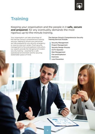 1111
Keeping your organisation and the people in it safe, secure
and prepared, for any eventuality demands the most
rigorous up-to-the-minute training.
Your organisation can take advantage of
the Harnser Group’s comprehensive training
services, helping to ensure your personnel
are fully prepared for any security emergency
or issue as soon as it arises. From security
management to fire and explosion instruction,
our experts provide the full gamut of modern
security training – essential for a safe
operational environment and for securing
stakeholder peace of mind.
The Harnser Group’s Comprehensive Security
Training Services Include:
Security Management
Project Management
Security Design Process
CCTV Operator
Risk Management
Fire and Explosion
Exercises
Loss Prevention
Training
Contents
 