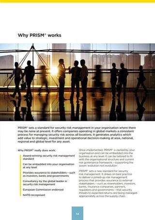 14
Why PRISM®
works
PRISM®
 sets a standard for security risk management in your organisation where there
may be none at present. It offers companies operating in global markets a consistent
process for managing security risk across all locations. It generates analytics which
add value to strategic, investment and operational decision-making at area, national,
regional and global level for any asset.
Once implemented, PRISM®
 is owned by your
organisation and can be embedded into the
business at any level. It can be tailored to fit
with the organisational structure and current
risk governance framework – supporting the
axiom ‘evolution not revolution’.
PRISM®
 sets a new standard for security
risk management. It draws on best practice
to deliver a joined-up risk management
process that provides assurance to external
stakeholders – such as shareholders, investors,
banks, insurance companies, partners,
regulators and governments – that security
threats to expected returns are being managed
appropriately across the supply chain.
Why PRISM®
really does work:
Award-winning security risk management
standard
Can be embedded into your organisation
at any level
Provides assurance to stakeholders – such
as investors, banks and governments
Consultancy by the global leader in
security risk management
European Commission endorsed
NATO recognised
Contents
 