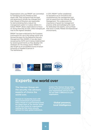 15
Organisations who use PRISM®
 are committed
to managing security threats to their
assets well. They recognise that the legal
and governance climate has changed and
that a Board of Directors are responsible
for demonstrating that a robust risk
management system is in place, before it is
tested. PRISM®
 allows organisations to focus
on doing what they do best, while managing all
risks to the highest standard.
PRISM®
 has been endorsed by the European
Commission for use in the energy sector and
formed the basis for the Reference Security
Management Plan [RSMP]. It has also been
recognised by NATO and is being implemented
by several governments as they develop CNI
strategies for the energy sector. PRISM®
 is
also taught as an accredited course at Saxion
University of Applied Sciences in
The Netherlands.
In 2011, PRISM®
 further established
its reputation as an innovative and
comprehensive risk management tool
with an award from the Institute of Risk
Management. This underscores the
importance of good risk management
practice while acknowledging the need
for dedicated risk experts, such as those
that exist in Credit, Market and Operational
environments.
15
Experts the world over
Global presence,
local intelligence.
The Harnser Group are
the security risk advisory
experts of choice the
world over.
Formed of a leadership team with
direct involvement in government
Policy Groups at a pan-European level,
the expert team at The Harnser Group
are the first choice for organisations
seeking the first choice security
advisers for many global institutions.
Contact The Harnser Group today
for an informed conversation about
your requirements and see how
we can make a difference to your
organisation.
Contents
 