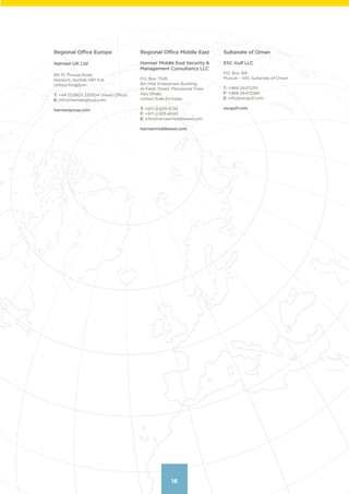 16
Regional Office Europe
Harnser UK Ltd
69-75 Thorpe Road
Norwich, Norfolk NR1 1UA
United Kingdom
T: +44 (0)1603 230534 (Head Office)
E: info@harnsergroup.com
harnsergroup.com
Regional Office Middle East
Harnser Middle East Security &
Management Consultancy LLC
P.O. Box 7349
Bin Hilal Enterprises Building,
Al Falah Street, Mezzanine Floor
Abu Dhabi
United Arab Emirates
T: +971-2-633-3728
F: +971-2-621-4043
E: info@harnsermiddleeast.com
harnsermiddleeast.com
Sultanate of Oman
ESC Gulf LLC
P.O. Box 169
Muscat – 100, Sultanate of Oman
T: +968 24472215
F: +968 24472284
E: info@escgulf.com
escgulf.com
16
Contents
 