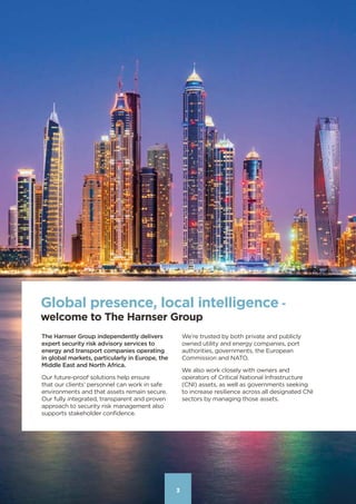 33
Global presence, local intelligence -
welcome to The Harnser Group
The Harnser Group independently delivers
expert security risk advisory services to
energy and transport companies operating
in global markets, particularly in Europe, the
Middle East and North Africa.
Our future-proof solutions help ensure
that our clients’ personnel can work in safe
environments and that assets remain secure.
Our fully integrated, transparent and proven
approach to security risk management also
supports stakeholder confidence.
We’re trusted by both private and publicly
owned utility and energy companies, port
authorities, governments, the European
Commission and NATO.
We also work closely with owners and
operators of Critical National Infrastructure
(CNI) assets, as well as governments seeking
to increase resilience across all designated CNI
sectors by managing those assets.
Contents
 
