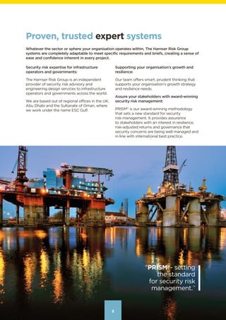 555
“PRISM®
- setting
the standard
for security risk
management.”
Proven, trusted expert systems
Whatever the sector or sphere your organisation operates within, The Harnser Risk Group
systems are completely adaptable to meet specific requirements and briefs, creating a sense of
ease and confidence inherent in every project.
Security risk expertise for infrastructure
operators and governments:
The Harnser Risk Group is an independent
provider of security risk advisory and
engineering design services to infrastructure
operators and governments across the world.
We are based out of regional offices in the UK,
Abu Dhabi and the Sultanate of Oman, where
we work under the name ESC Gulf.
Supporting your organisation’s growth and
resilience:
Our team offers smart, prudent thinking that
supports your organisation’s growth strategy
and resilience needs.
Assure your stakeholders with award-winning
security risk management:
PRISM®
 is our award-winning methodology
that sets a new standard for security
risk management. It provides assurance
to stakeholders with an interest in resilience,
risk-adjusted returns and governance that
security concerns are being well managed and
in line with international best practice.
Contents
 