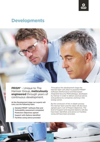 7
PRISM®
- Unique to The
Harnser Group, meticulously
engineered through years of
continuous development.
77
Developments
At the Development stage our experts will
carry out the following tasks:
Detailed PRISM®
Software Risk and
Vulnerability assessment completed
Protection Objectives agreed
Support with Options identified
Facilities sizing advice provided
Throughout the development stage the
Harnser team will utilise its powerful PRISM®
Software (Performance and Risk-based
Integrated Security Methodology), developed
by Harnser in order to deliver practical advice
and guidance to companies working in the
energy sector.
By the conclusion of this in-depth process
the Harnser team and the client will also have
agreed upon a set of Project Objectives. The
level of Support and required Options will also
have been identified, and advice on Facilities
sizing will have been provided.
Contents
 