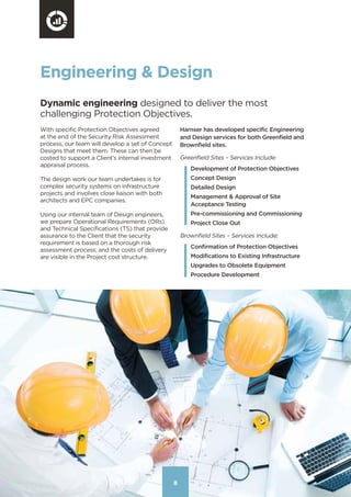 888
Engineering & Design
Dynamic engineering designed to deliver the most
challenging Protection Objectives.
With specific Protection Objectives agreed
at the end of the Security Risk Assessment
process, our team will develop a set of Concept
Designs that meet them. These can then be
costed to support a Client’s internal investment
appraisal process.
The design work our team undertakes is for
complex security systems on infrastructure
projects and involves close liaison with both
architects and EPC companies.
Using our internal team of Design engineers,
we prepare Operational Requirements (ORs)
and Technical Specifications (TS) that provide
assurance to the Client that the security
requirement is based on a thorough risk
assessment process; and the costs of delivery
are visible in the Project cost structure.
Harnser has developed specific Engineering
and Design services for both Greenfield and
Brownfield sites.
Greenfield Sites – Services Include:
Development of Protection Objectives
Concept Design
Detailed Design
Management & Approval of Site
Acceptance Testing
Pre-commissioning and Commissioning
Project Close Out
Brownfield Sites – Services Include:
Confirmation of Protection Objectives
Modifications to Existing Infrastructure
Upgrades to Obsolete Equipment
Procedure Development
Contents
 