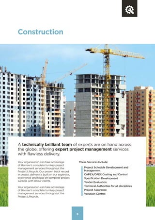 9
Your organisation can take advantage
of Harnser’s complete turnkey project
management services throughout the
Project Lifecycle. Our proven track record
in project delivery is built on our expertise,
experience and focus on complete project
success with all our clients.
Your organisation can take advantage
of Harnser’s complete turnkey project
management services throughout the
Project Lifecycle.
Construction
A technically brilliant team of experts are on hand across
the globe, offering expert project management services
with flawless delivery.
9
These Services Include:
Project Schedule Development and
Management
CAPEX/OPEX Costing and Control
Specification Development
Tender Evaluation
Technical Authorities for all disciplines
Project Assurance
Variation Control
Contents
 