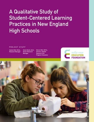 1
A Qualitative Study of
Student-Centered Learning
Practices in New England
High Schools
Gabriel Reif, M.Ed.,
Research Manager
Greta Shultz, Ed.D.,
Senior Research
Manager
Steven Ellis, M.P.A.,
Director, Applied
Research and
Program Evaluation
P R O J E C T S T A F F
 
