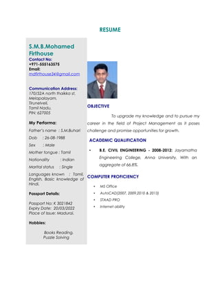 RESUME
S.M.B.Mohamed
Firthouse
Contact No:
+971-555163575
Email:
mdfirthouse34@gmail.com
Communication Address:
170/52A north thaikka st,
Melapalayam,
Tirunelveli,
Tamil Nadu,
PIN: 627005
My Performa:
Father’s name : S.M.Buhari
Dob : 26-08-1988
Sex : Male
Mother tongue : Tamil
Nationality : Indian
Marital status : Single
Languages known : Tamil,
English, Basic knowledge of
Hindi,
Passport Details:
Passport No: K 3021842
Expiry Date: 20/03/2022
Place of Issue: Madurai.
Hobbies:
Books Reading.
Puzzle Solving
OBJECTIVE
To upgrade my knowledge and to pursue my
career in the field of Project Management as it poses
challenge and promise opportunities for growth.
ACADEMIC QUALIFICATION
• B.E. CIVIL ENGINEERING - 2008-2012: Jayamatha
Engineering College, Anna University, With an
aggregate of 66.8%.
COMPUTER PROFICIENCY
• MS Office
• AutoCAD(2007, 2009,2010 & 2013)
• STAAD PRO
• Internet ability
 