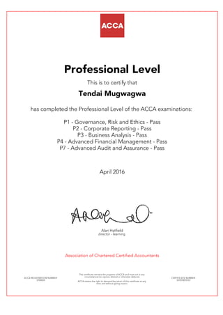 Professional Level
This is to certify that
Tendai Mugwagwa
has completed the Professional Level of the ACCA examinations:
P1 - Governance, Risk and Ethics - Pass
P2 - Corporate Reporting - Pass
P3 - Business Analysis - Pass
P4 - Advanced Financial Management - Pass
P7 - Advanced Audit and Assurance - Pass
April 2016
Alan Hatfield
director - learning
Association of Chartered Certified Accountants
ACCA REGISTRATION NUMBER:
2704024
This certificate remains the property of ACCA and must not in any
circumstances be copied, altered or otherwise defaced.
ACCA retains the right to demand the return of this certificate at any
time and without giving reason.
CERTIFICATE NUMBER:
341070070167
 