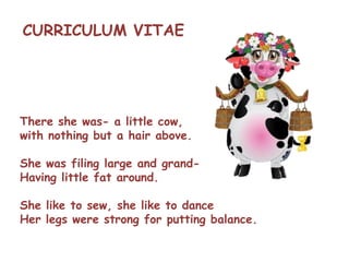 There she was- a little cow,
with nothing but a hair above.
She was filing large and grand-
Having little fat around.
She like to sew, she like to dance
Her legs were strong for putting balance.
CURRICULUM VITAE
 