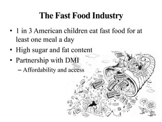The Fast Food Industry
• 1 in 3 American children eat fast food for at
least one meal a day
• High sugar and fat content
• Partnership with DMI
– Affordability and access
 