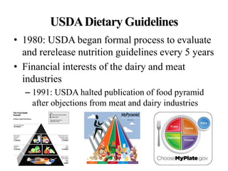 USDADietary Guidelines
• 1980: USDA began formal process to evaluate
and rerelease nutrition guidelines every 5 years
• Financial interests of the dairy and meat
industries
– 1991: USDA halted publication of food pyramid
after objections from meat and dairy industries
 