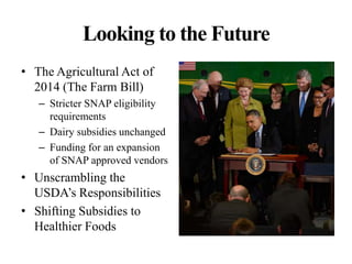 Looking to the Future
• The Agricultural Act of
2014 (The Farm Bill)
– Stricter SNAP eligibility
requirements
– Dairy subsidies unchanged
– Funding for an expansion
of SNAP approved vendors
• Unscrambling the
USDA’s Responsibilities
• Shifting Subsidies to
Healthier Foods
 