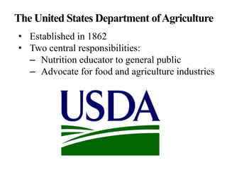The United States Department ofAgriculture
• Established in 1862
• Two central responsibilities:
– Nutrition educator to general public
– Advocate for food and agriculture industries
 