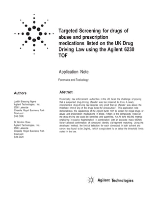 Targeted Screening for drugs of
abuse and prescription
medications listed on the UK Drug
Driving Law using the Agilent 6230
TOF
Application Note
Forensics and Toxicology
Authors
Judith Blessing Ngere
Agilent Technologies, Inc.
5500 Lakeside
Cheadle Royal Business Park
Stockport
SK8 3GR
Dr Gordon Ross
Agilent Technologies, Inc.
5500 Lakeside
Cheadle Royal Business Park
Stockport
SK8 3GR
Abstract
Historically, law enforcement authorities in the UK faced the challenge of proving
that a suspected drug-driving offender was too impaired to drive. A newly
implemented drug-driving law requires only proof that an offender was above the
threshold limit of any of the drugs listed for prosecution1. This application note
demonstrates the capabilities of the Agilent 6230 TOF to screen for illegal drugs of
abuse and prescription medications in blood. Fifteen of the compounds listed on
the drug driving law could be identified and quantified. An All-Ions MS/MS method
employing in-source fragmentation in combination with an accurate mass MS/MS
library allowed confirmation of compound identity via fragment matching. Using the
developed method, the limit of detection for each compound in both solvent and
serum was found to be 2ng/mL, which is equivalent to or below the threshold limits
stated in the law.
 
