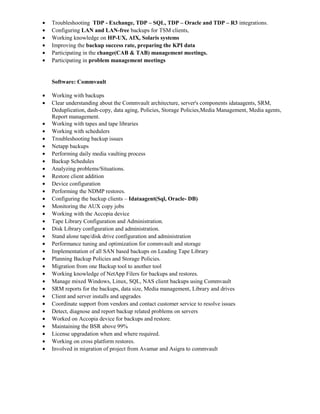 • Troubleshooting TDP - Exchange, TDP – SQL, TDP – Oracle and TDP – R3 integrations.
• Configuring LAN and LAN-free backups for TSM clients,
• Working knowledge on HP-UX, AIX, Solaris systems
• Improving the backup success rate, preparing the KPI data
• Participating in the change(CAB & TAB) management meetings.
• Participating in problem management meetings
Software: Commvault
• Working with backups
• Clear understanding about the Commvault architecture, server's components idataagents, SRM,
Deduplication, dash-copy, data aging, Policies, Storage Policies,Media Management, Media agents,
Report management.
• Working with tapes and tape libraries
• Working with schedulers
• Troubleshooting backup issues
• Netapp backups
• Performing daily media vaulting process
• Backup Schedules
• Analyzing problems/Situations.
• Restore client addition
• Device configuration
• Performing the NDMP restores.
• Configuring the backup clients – Idataagent(Sql, Oracle- DB)
• Monitoring the AUX copy jobs
• Working with the Accopia device
• Tape Library Configuration and Administration.
• Disk Library configuration and administration.
• Stand alone tape/disk drive configuration and administration
• Performance tuning and optimization for commvault and storage
• Implementation of all SAN based backups on Leading Tape Library
• Planning Backup Policies and Storage Policies.
• Migration from one Backup tool to another tool
• Working knowledge of NetApp Filers for backups and restores.
• Manage mixed Windows, Linux, SQL, NAS client backups using Commvault
• SRM reports for the backups, data size, Media management, Library and drives
• Client and server installs and upgrades
• Coordinate support from vendors and contact customer service to resolve issues
• Detect, diagnose and report backup related problems on servers
• Worked on Accopia device for backups and restore.
• Maintaining the BSR above 99%
• License upgradation when and where required.
• Working on cross platform restores.
• Involved in migration of project from Avamar and Asigra to commvault
 